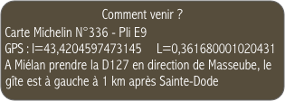 Comment venir ?
Carte Michelin N°336 - Pli E9 
GPS : l=43,4204597473145     L=0,361680001020431
A Miélan prendre la D127 en direction de Masseube, le gîte est à gauche à 1 km après Sainte-Dode